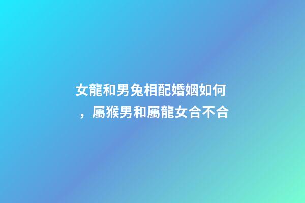 女龍和男兔相配婚姻如何，屬猴男和屬龍女合不合